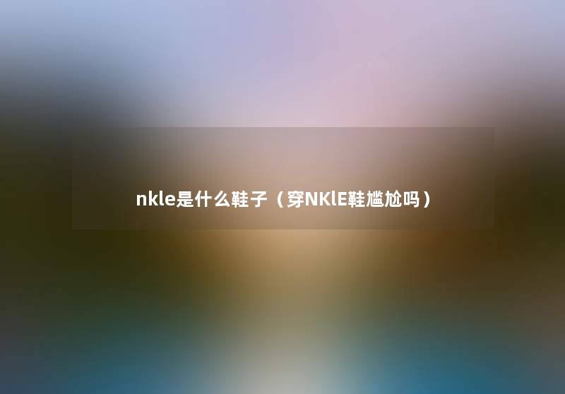 nkle是什么鞋子(穿NKlE鞋尴尬吗) nkle是什么鞋子(穿NKlE鞋尴尬吗)