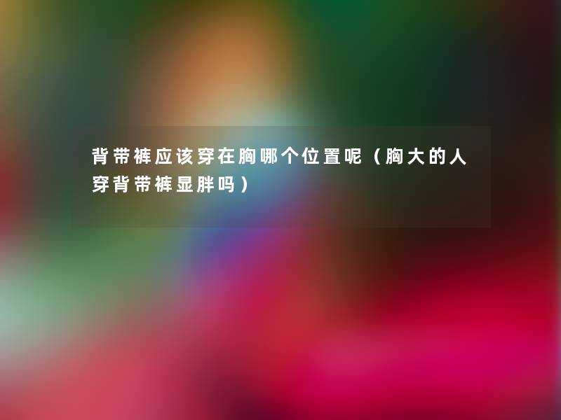 背带裤应该穿在胸哪个位置呢(胸大的人穿背带裤显胖吗) 背带裤应该穿在胸哪个位置呢(胸大的人穿背带裤显胖吗)