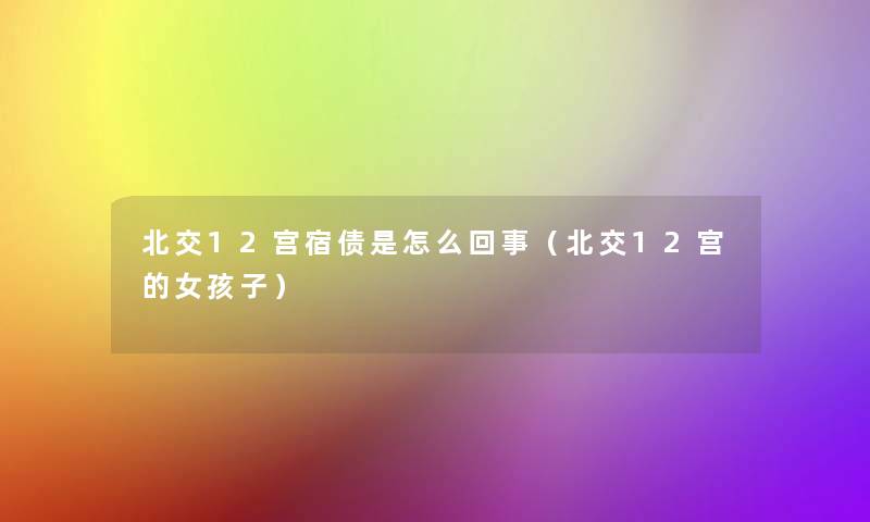 北交12宫宿债是怎么回事(北交12宫的女孩子) 北交12宫宿债是怎么回事(北交12宫的女孩子)