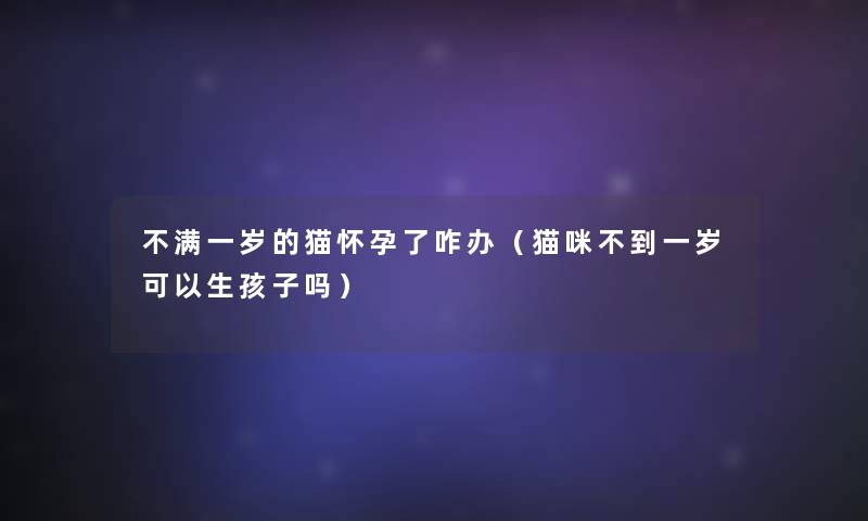 不满一岁的猫怀孕了咋办(猫咪不到一岁可以生孩子吗) 不满一岁的猫怀孕了咋办(猫咪不到一岁可以生孩子吗)