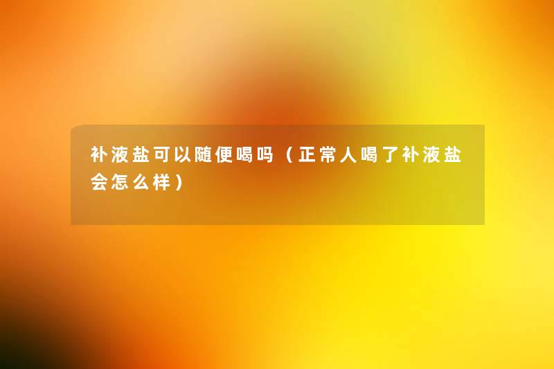 补液盐可以随便喝吗(正常人喝了补液盐会怎么样) 补液盐可以随便喝吗(正常人喝了补液盐会怎么样)