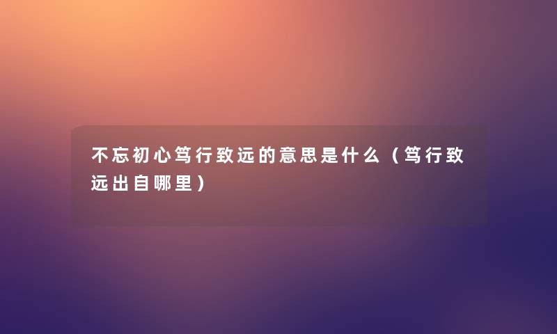 不忘初心笃行致远的意思是什么(笃行致远出自哪里) 不忘初心笃行致远的意思是什么(笃行致远出自哪里)