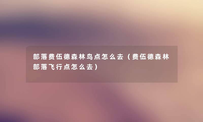 部落费伍德森林鸟点怎么去(费伍德森林部落飞行点怎么去) 部落费伍德森林鸟点怎么去(费伍德森林部落飞行点怎么去)