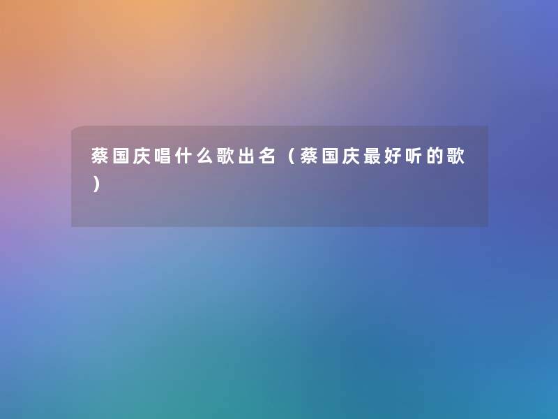 蔡国庆唱什么歌出名(蔡国庆好听的歌) 蔡国庆唱什么歌出名(蔡国庆好听的歌)
