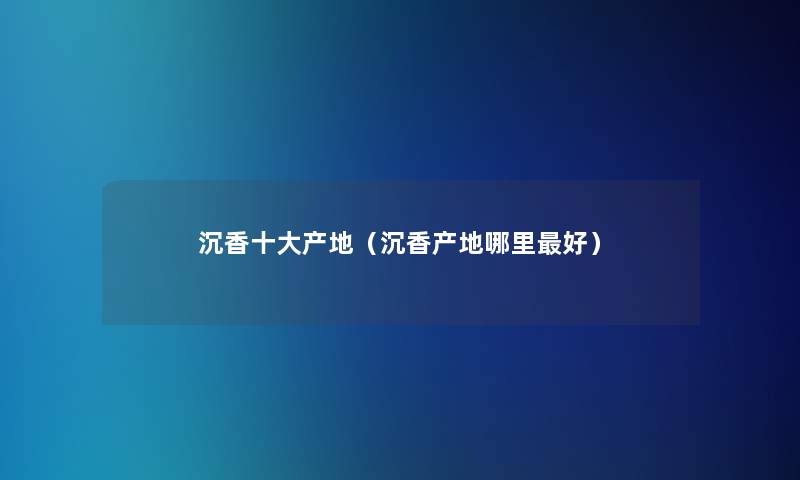 沉香一些产地(沉香产地哪里好) 沉香一些产地(沉香产地哪里好)