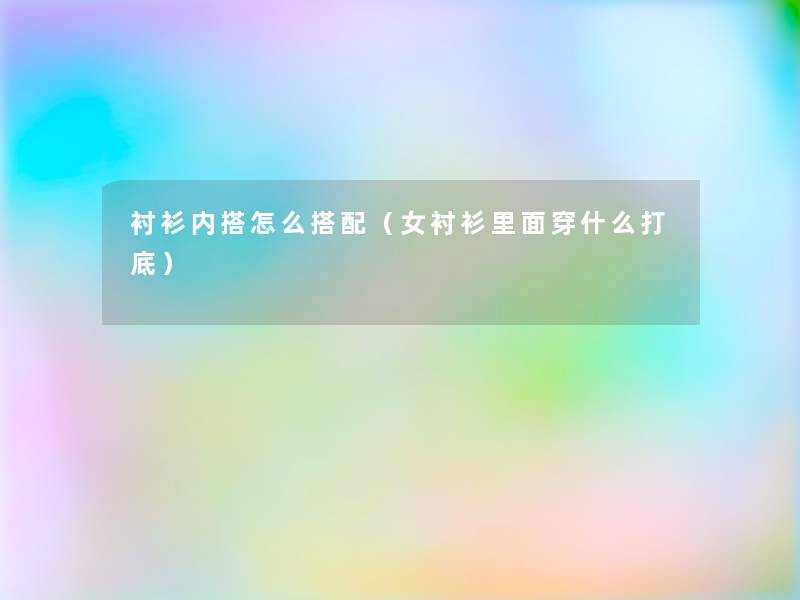 衬衫内搭怎么搭配(女衬衫里面穿什么打底) 衬衫内搭怎么搭配(女衬衫里面穿什么打底)