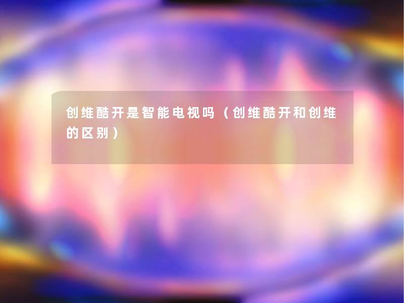 创维酷开是智能电视吗(创维酷开和创维的区别) 创维酷开是智能电视吗(创维酷开和创维的区别)