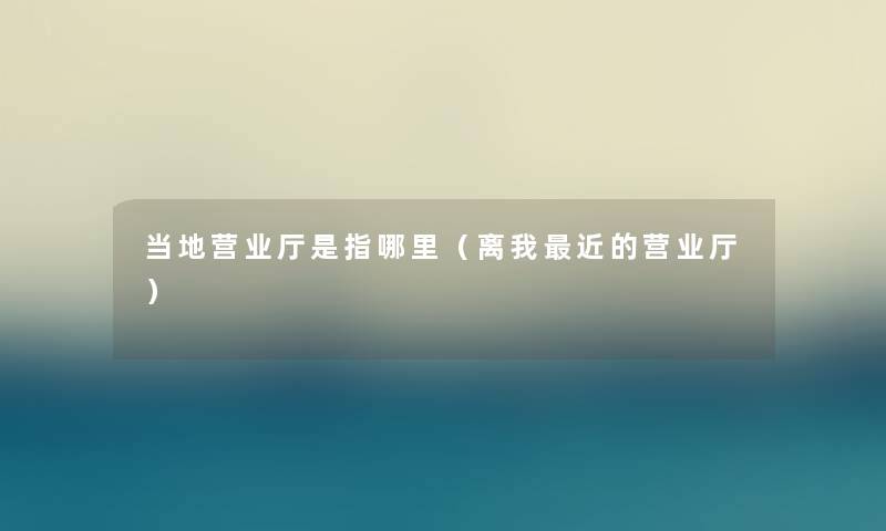 当地营业厅是指哪里（离我近的营业厅）