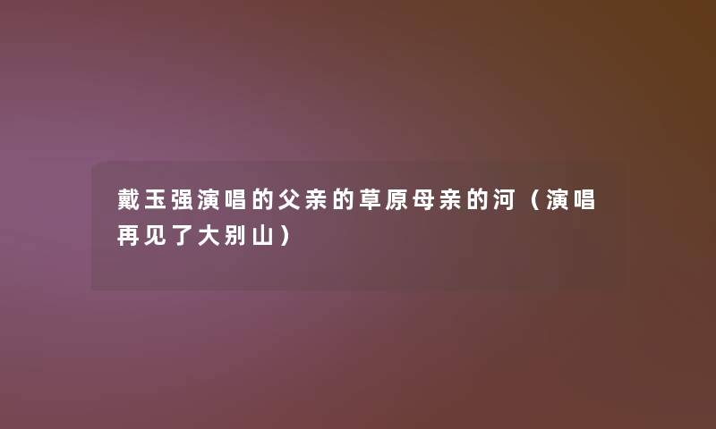 戴玉强演唱的父亲的草原母亲的河(演唱再见了大别山) 戴玉强演唱的父亲的草原母亲的河(演唱再见了大别山)