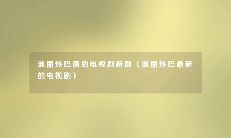 迪丽热巴演的电视剧新剧(迪丽热巴新的电视剧) 迪丽热巴演的电视剧新剧(迪丽热巴新的电视剧)