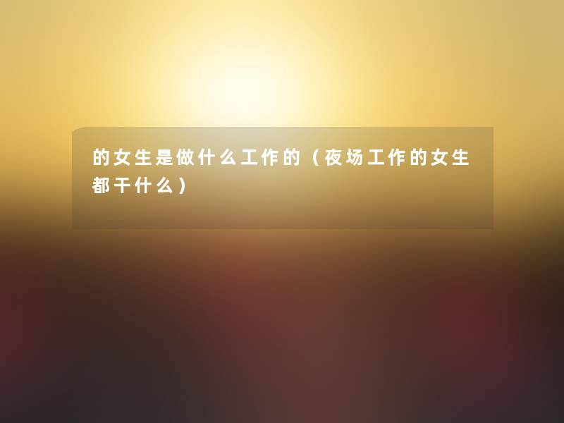 的女生是做什么工作的（夜场工作的女生都干什么）