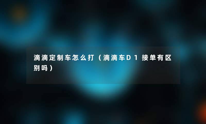 滴滴定制车怎么打(滴滴车D1接单有区别吗) 滴滴定制车怎么打(滴滴车D1接单有区别吗)