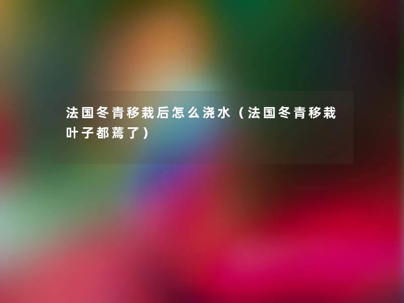 法国冬青移栽后怎么浇水(法国冬青移栽叶子都蔫了) 法国冬青移栽后怎么浇水(法国冬青移栽叶子都蔫了)
