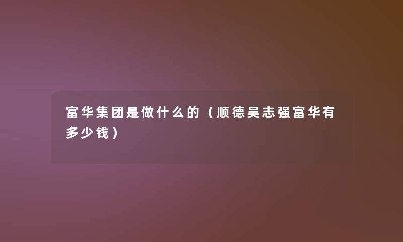 富华集团是做什么的(顺德吴志强富华有多少钱) 富华集团是做什么的(顺德吴志强富华有多少钱)