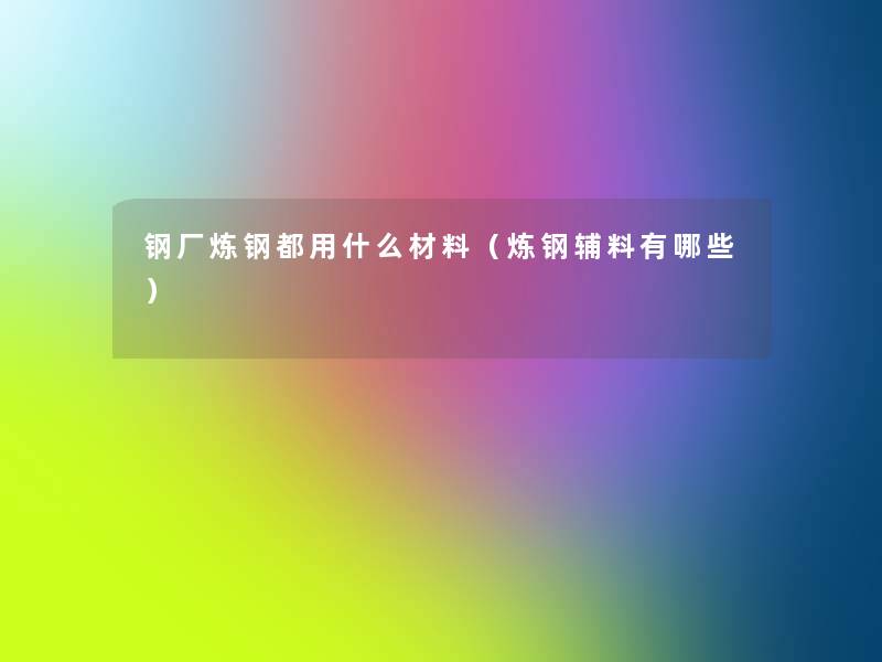 钢厂炼钢都用什么材料(炼钢辅料有哪些) 钢厂炼钢都用什么材料(炼钢辅料有哪些)
