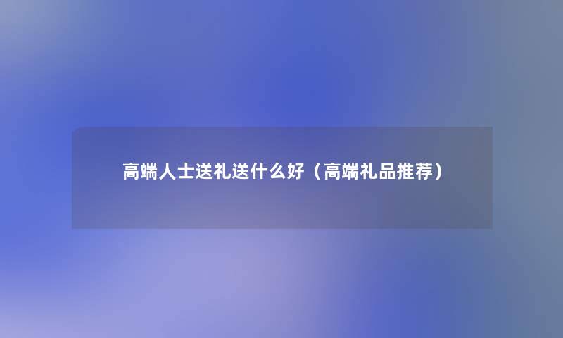 高端人士送礼送什么好(高端礼品推荐) 高端人士送礼送什么好(高端礼品推荐)