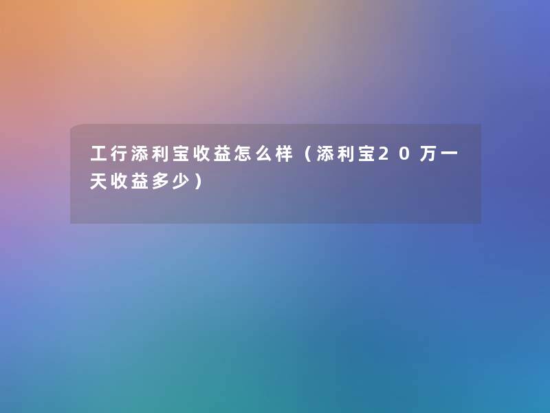 工行添利宝收益怎么样(添利宝20万一天收益多少) 工行添利宝收益怎么样(添利宝20万一天收益多少)