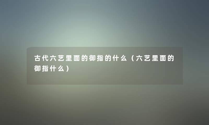 古代六艺里面的御指的什么(六艺里面的御指什么) 古代六艺里面的御指的什么(六艺里面的御指什么)