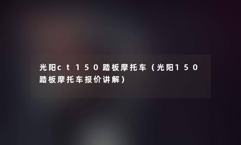 光阳ct150踏板摩托车(光阳150踏板摩托车报价讲解) 光阳ct150踏板摩托车(光阳150踏板摩托车报价讲解)