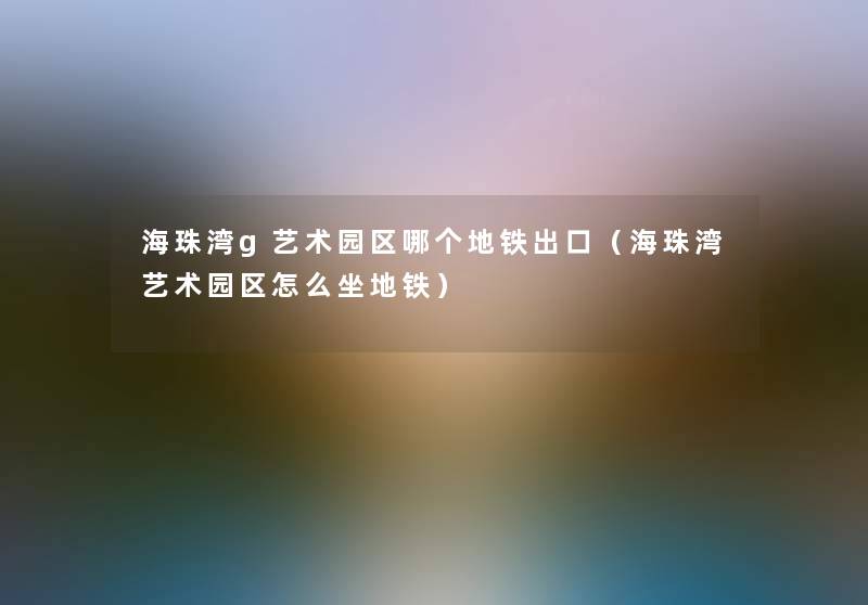 海珠湾g艺术园区哪个地铁出口(海珠湾艺术园区怎么坐地铁) 海珠湾g艺术园区哪个地铁出口(海珠湾艺术园区怎么坐地铁)