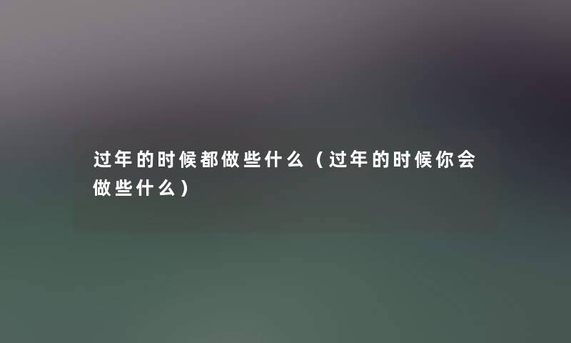 过年的时候都做些什么(过年的时候你会做些什么) 过年的时候都做些什么(过年的时候你会做些什么)