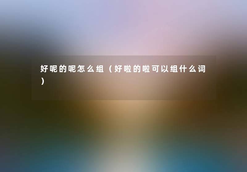 好呢的呢怎么组（好啦的啦可以组什么词）