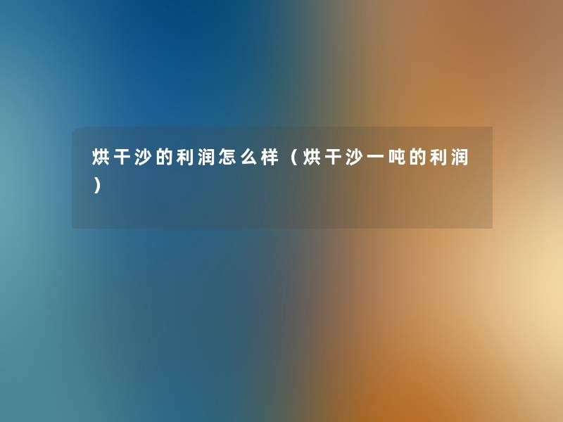 烘干沙的利润怎么样(烘干沙一吨的利润) 烘干沙的利润怎么样(烘干沙一吨的利润)