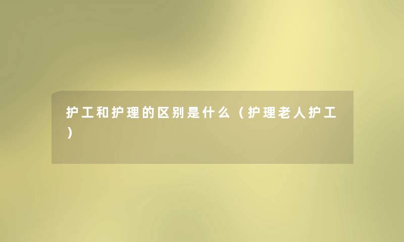 护工和护理的区别是什么(护理老人护工) 护工和护理的区别是什么(护理老人护工)