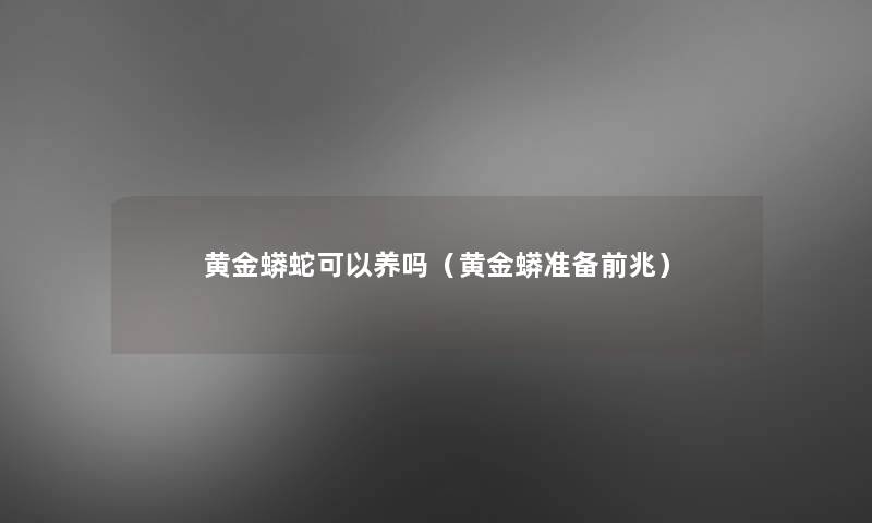 黄金蟒蛇可以养吗(黄金蟒准备前兆) 黄金蟒蛇可以养吗(黄金蟒准备前兆)