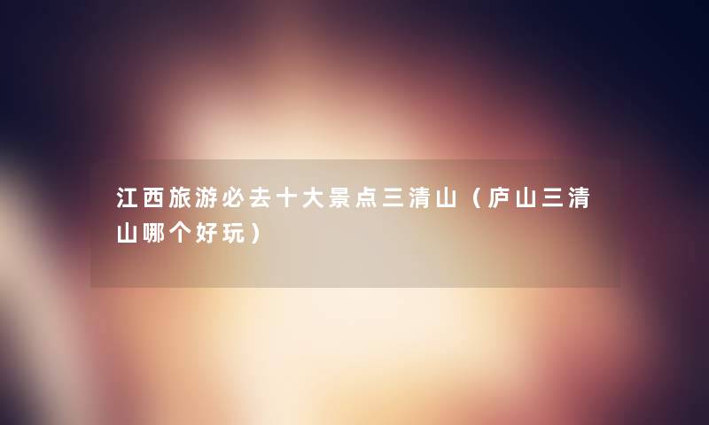 江西旅游必去一些景点三清山(庐山三清山哪个好玩) 江西旅游必去一些景点三清山(庐山三清山哪个好玩)