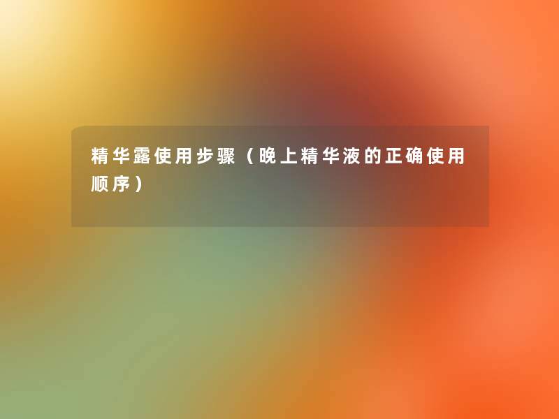 精华露使用步骤(晚上精华液的正确使用顺序) 精华露使用步骤(晚上精华液的正确使用顺序)