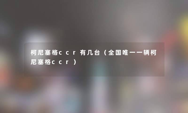 柯尼塞格ccr有几台(全国唯一一辆柯尼塞格ccr) 柯尼塞格ccr有几台(全国唯一一辆柯尼塞格ccr)