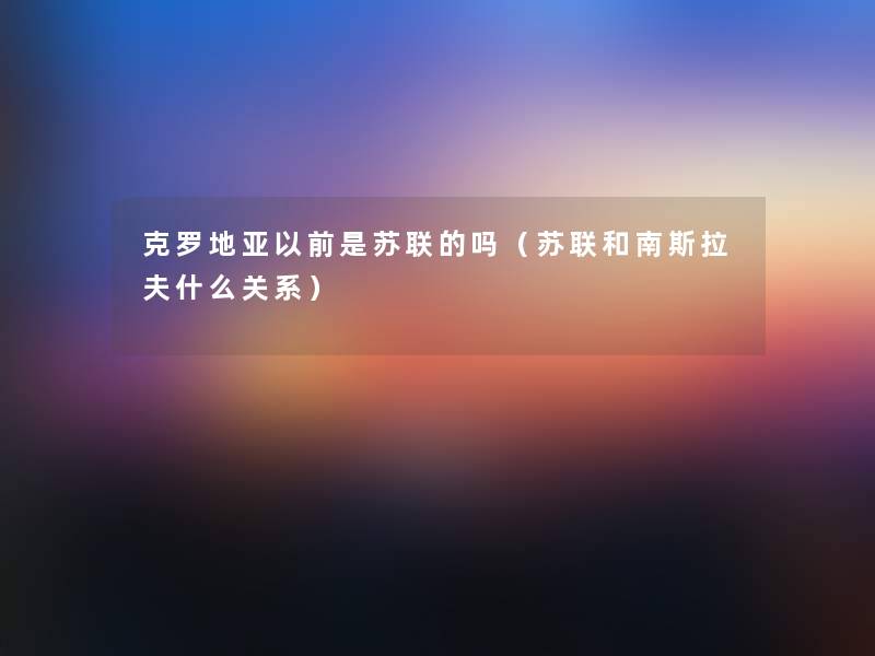 克罗地亚以前是苏联的吗(苏联和南斯拉夫什么关系) 克罗地亚以前是苏联的吗(苏联和南斯拉夫什么关系)