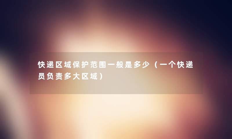 快递区域保护范围一般是多少(一个快递员负责多大区域) 快递区域保护范围一般是多少(一个快递员负责多大区域)
