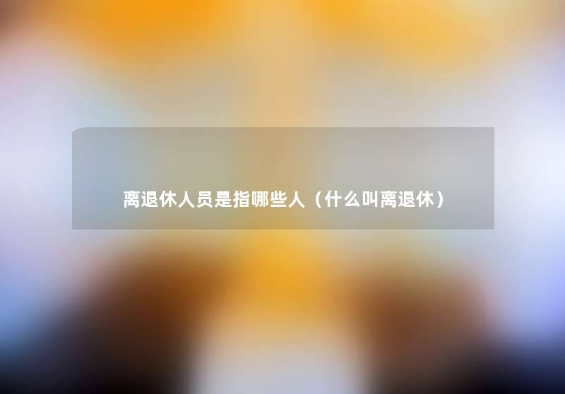 离退休人员是指哪些人(什么叫离退休) 离退休人员是指哪些人(什么叫离退休)