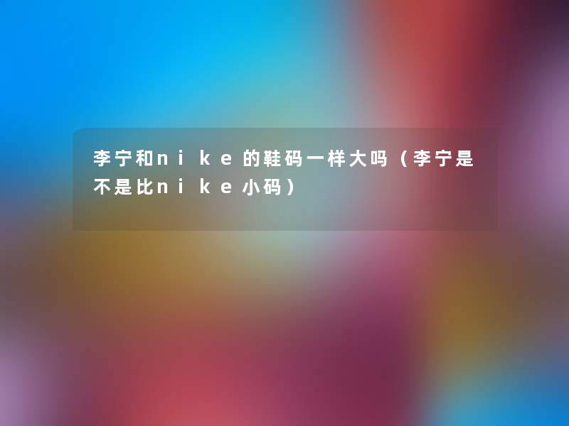 李宁和nike的鞋码一样大吗(李宁是不是比nike小码) 李宁和nike的鞋码一样大吗(李宁是不是比nike小码)