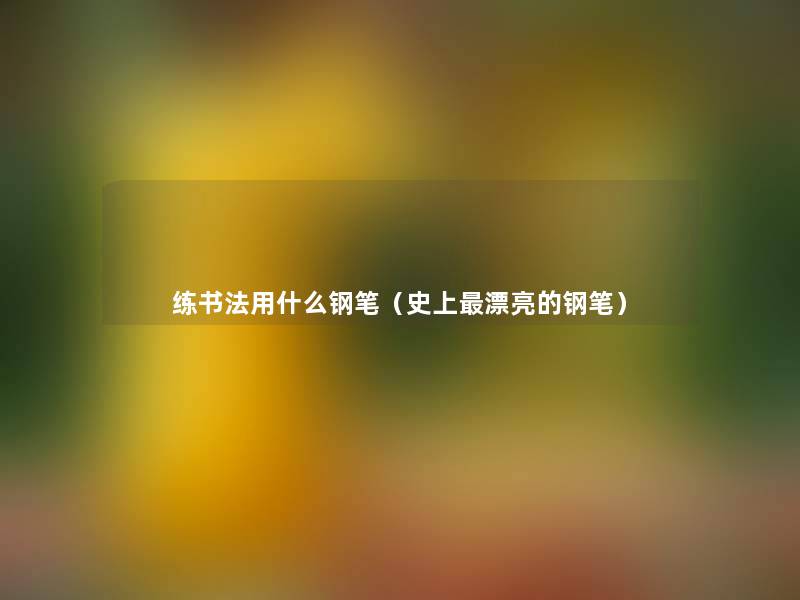 练书法用什么钢笔(史上漂亮的钢笔) 练书法用什么钢笔(史上漂亮的钢笔)