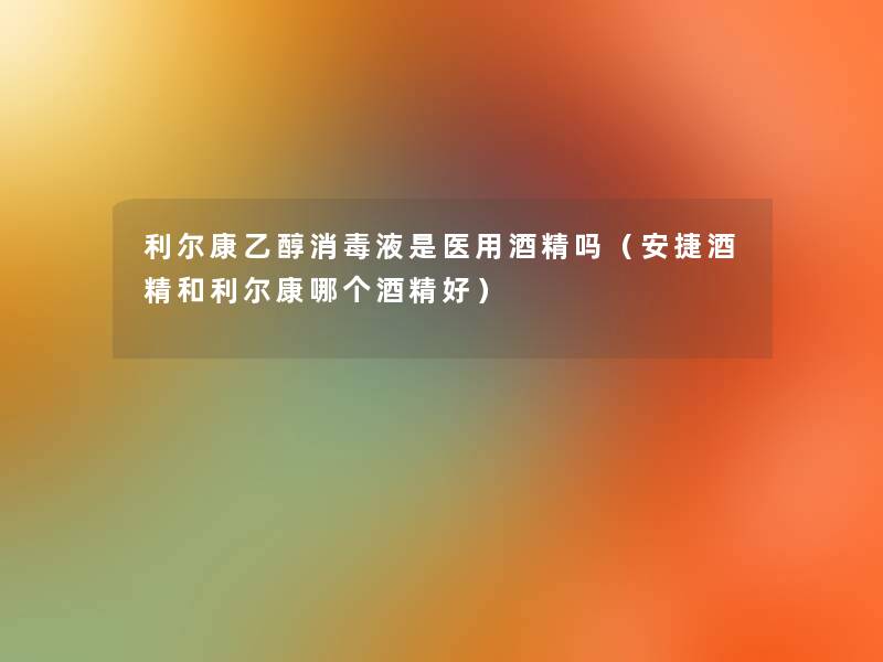 利尔康乙醇消毒液是医用酒精吗(安捷酒精和利尔康哪个酒精好) 利尔康乙醇消毒液是医用酒精吗(安捷酒精和利尔康哪个酒精好)