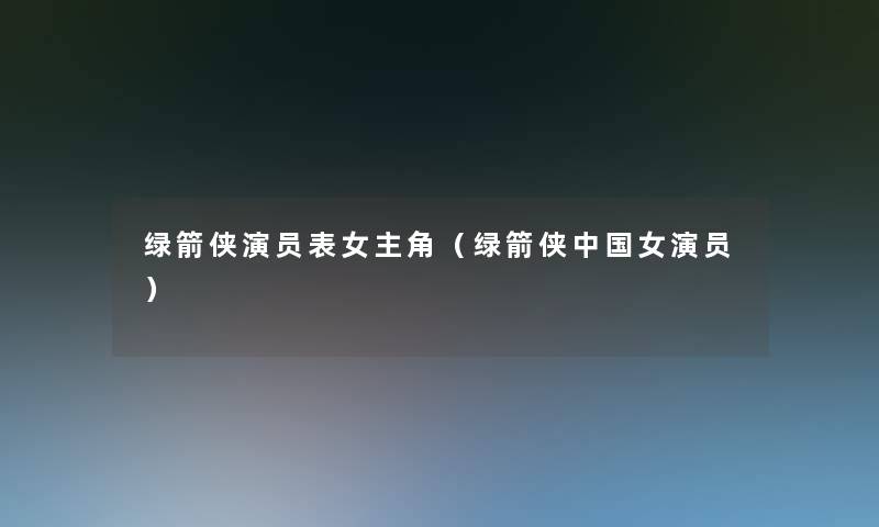 绿箭侠演员表女主角(绿箭侠中国女演员) 绿箭侠演员表女主角(绿箭侠中国女演员)