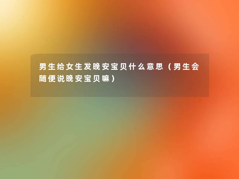 男生给女生发晚安宝贝什么意思(男生会随便说晚安宝贝嘛) 男生给女生发晚安宝贝什么意思(男生会随便说晚安宝贝嘛)