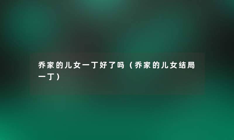 乔家的儿女一丁好了吗(乔家的儿女结局一丁) 乔家的儿女一丁好了吗(乔家的儿女结局一丁)