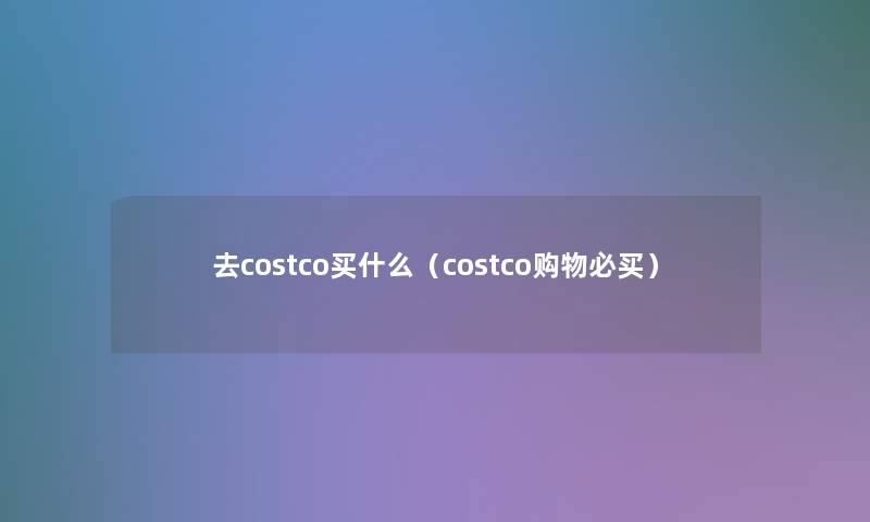 去costco买什么(costco购物必买) 去costco买什么(costco购物必买)