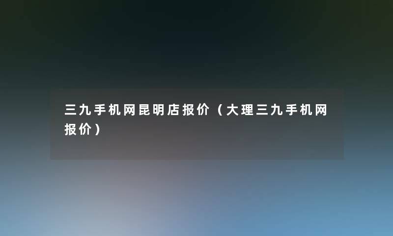 三九手机网昆明店报价(大理三九手机网报价) 三九手机网昆明店报价(大理三九手机网报价)