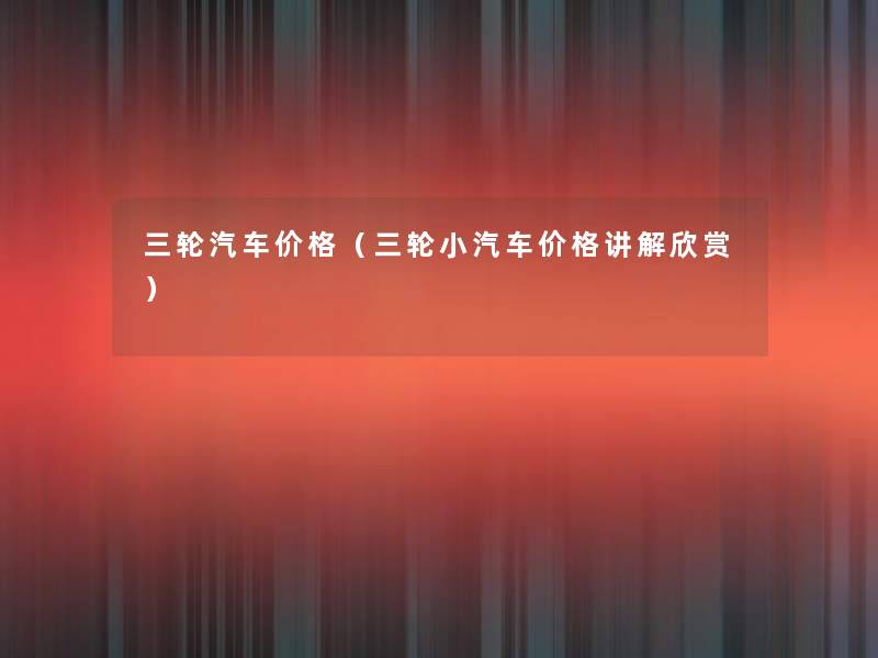 三轮汽车价格（三轮小汽车价格讲解欣赏）