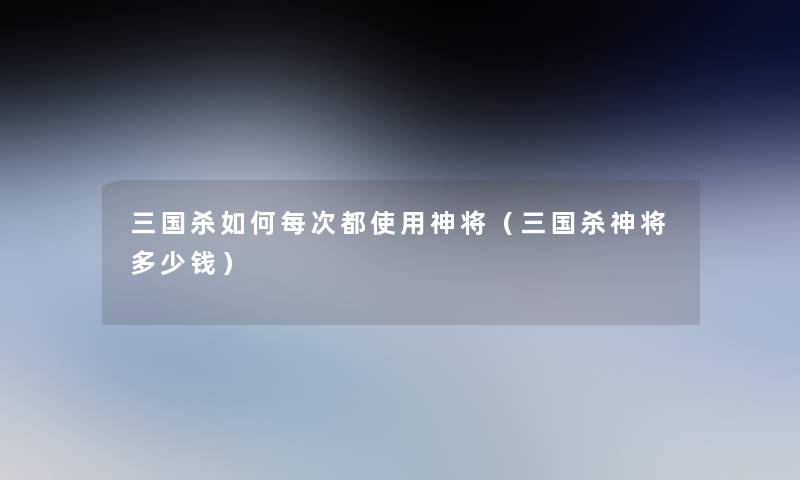 三国杀如何每次都使用神将(三国杀神将多少钱) 三国杀如何每次都使用神将(三国杀神将多少钱)