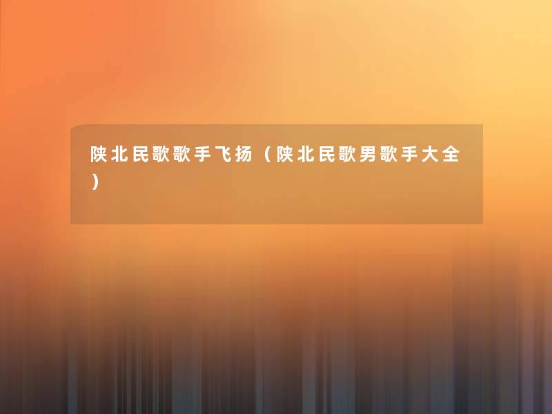 陕北民歌歌手飞扬(陕北民歌男歌手大全) 陕北民歌歌手飞扬(陕北民歌男歌手大全)