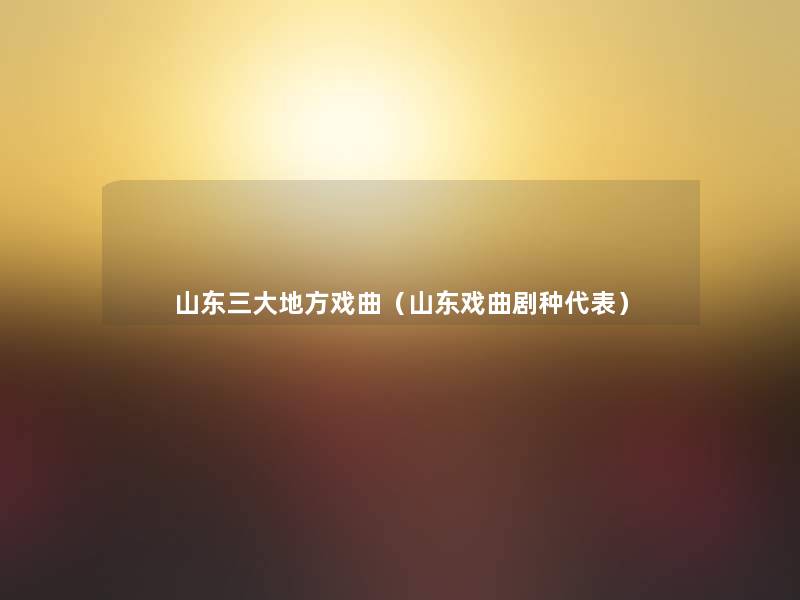 山东三大地方戏曲(山东戏曲剧种代表) 山东三大地方戏曲(山东戏曲剧种代表)