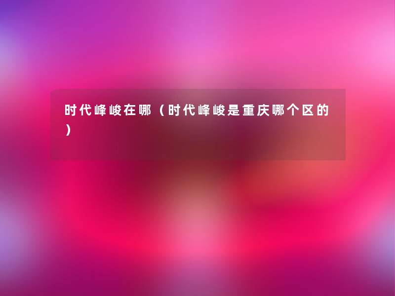 时代峰峻在哪(时代峰峻是重庆哪个区的) 时代峰峻在哪(时代峰峻是重庆哪个区的)