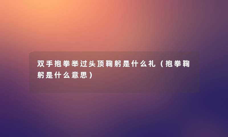 双手抱拳举过头顶鞠躬是什么礼(抱拳鞠躬是什么意思) 双手抱拳举过头顶鞠躬是什么礼(抱拳鞠躬是什么意思)