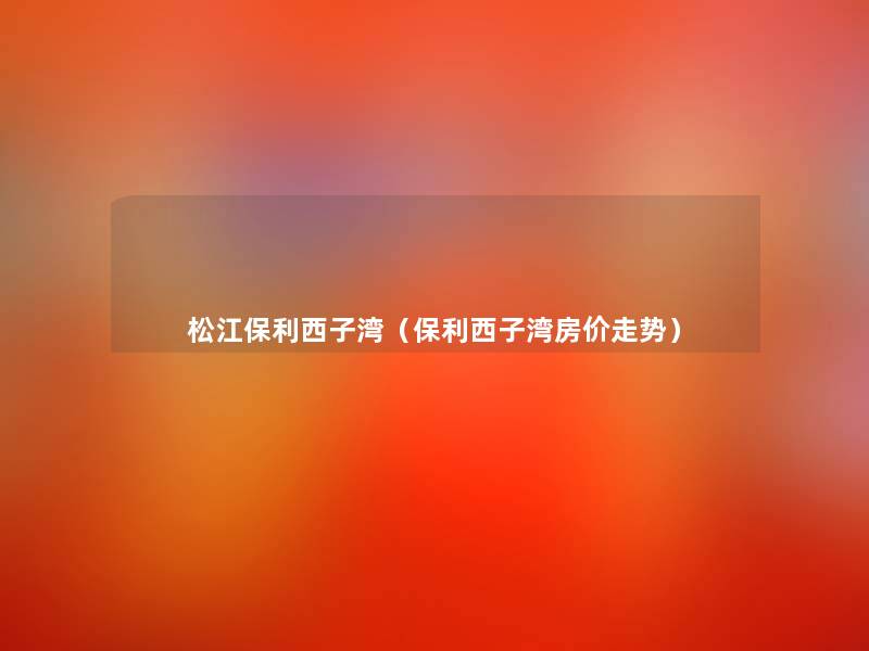 松江保利西子湾(保利西子湾房价走势) 松江保利西子湾(保利西子湾房价走势)